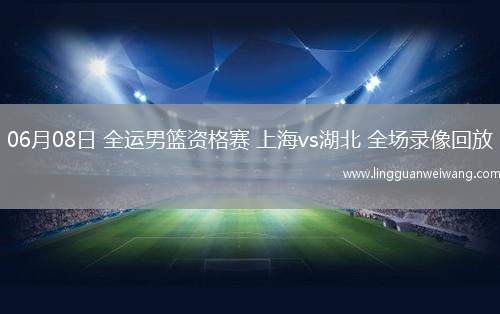 06月08日 全運男籃資格賽 上海vs湖北 全場錄像回放