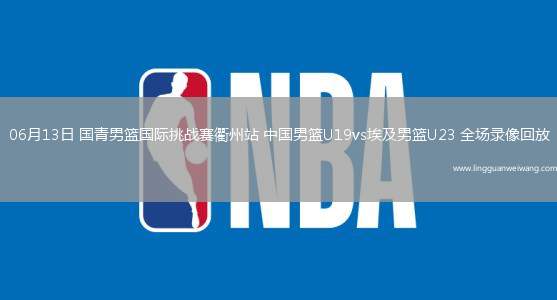 06月13日 國(guó)青男籃國(guó)際挑戰(zhàn)賽衢州站 中國(guó)男籃U19vs埃及男籃U23 全場(chǎng)錄像回放