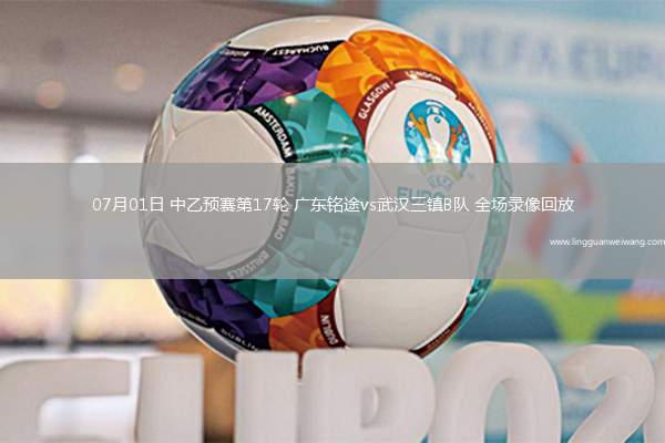 07月01日 中乙預賽第17輪 廣東銘途vs武漢三鎮(zhèn)B隊 全場錄像回放