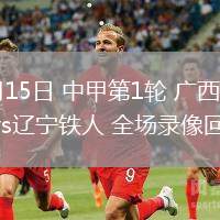03月15日 中甲第1輪 廣西平果vs遼寧鐵人 全場(chǎng)錄像回放